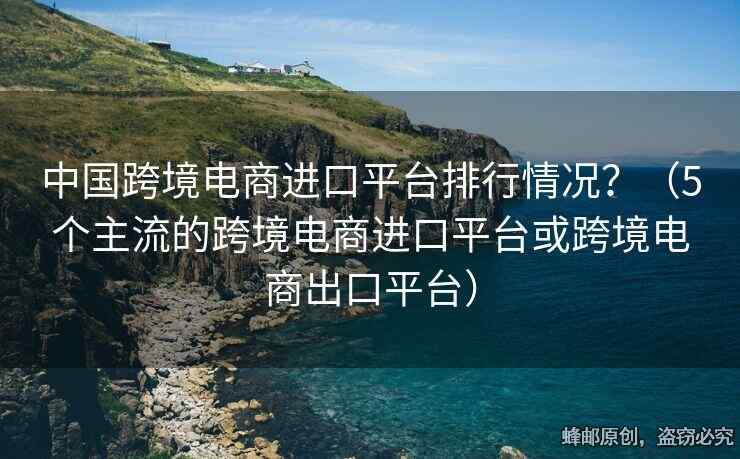 中國跨境電商進(jìn)口平臺排行情況？（5個主流的跨境電商進(jìn)口平臺或跨境電商出口平臺）