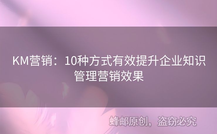 KM營(yíng)銷(xiāo)：10種方式有效提升企業(yè)知識(shí)管理營(yíng)銷(xiāo)效果