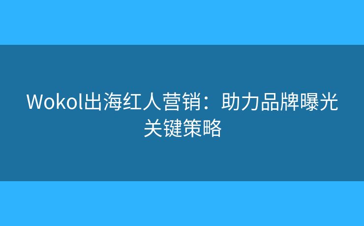 Wokol出海紅人營銷：助力品牌曝光關鍵策略