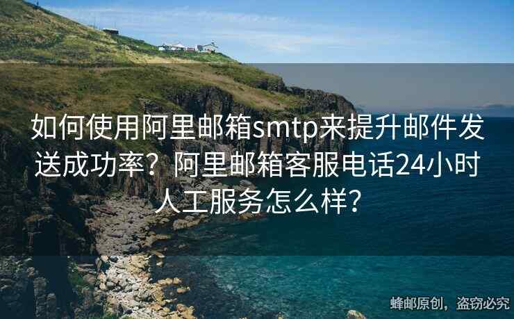 如何使用阿里郵箱smtp來(lái)提升郵件發(fā)送成功率？阿里郵箱客服電話24小時(shí)人工服務(wù)怎么樣？