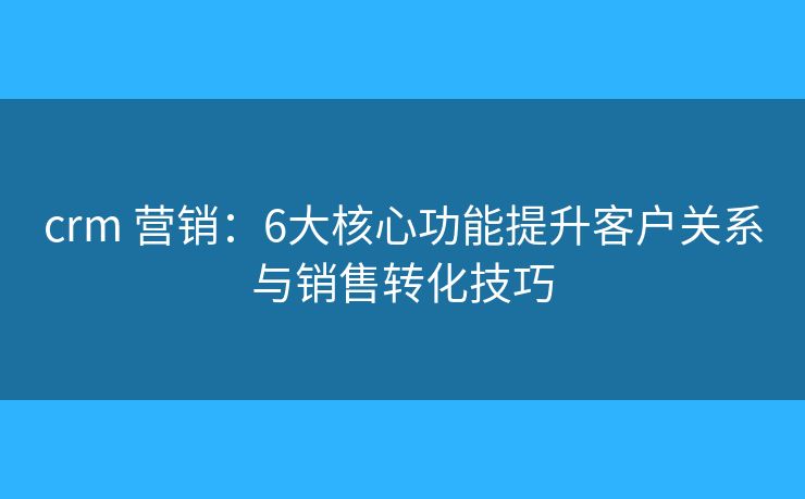 crm 營銷：6大核心功能提升客戶關(guān)系與銷售轉(zhuǎn)化技巧