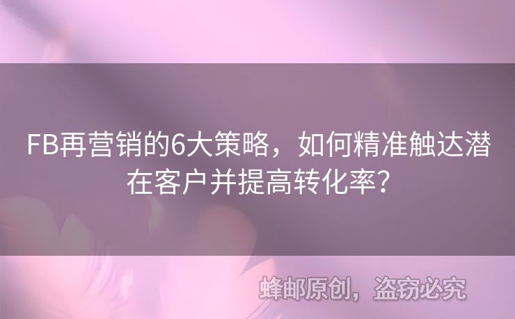 FB再營(yíng)銷的6大策略，如何精準(zhǔn)觸達(dá)潛在客戶并提高轉(zhuǎn)化率？