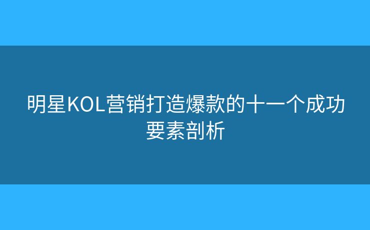 明星KOL營銷打造爆款的十一個成功要素剖析